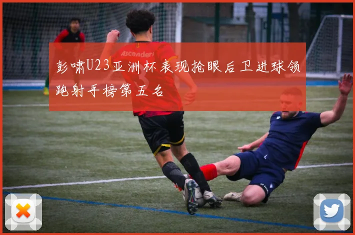 彭啸U23亚洲杯表现抢眼后卫进球领跑射手榜第五名