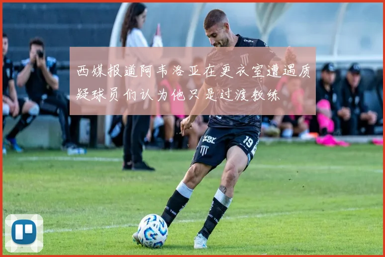 西媒报道阿韦洛亚在更衣室遭遇质疑球员们认为他只是过渡教练