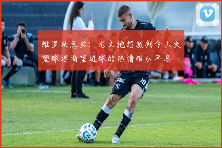维罗纳总监：尤文抱怨裁判令人失望球迷渴望进球的热情难以平息