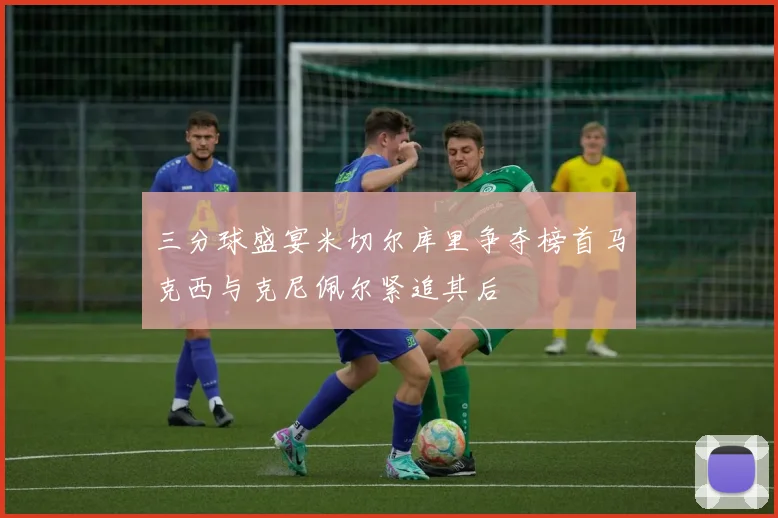 三分球盛宴米切尔库里争夺榜首马克西与克尼佩尔紧追其后