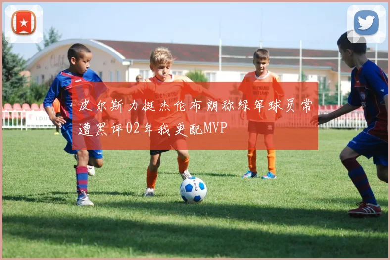 皮尔斯力挺杰伦布朗称绿军球员常遭黑评02年我更配MVP