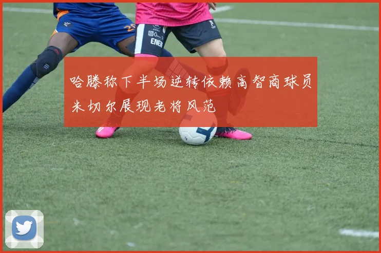 哈滕称下半场逆转依赖高智商球员米切尔展现老将风范