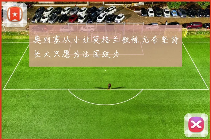 奥利塞从小让英格兰教练无奈坚持长大只愿为法国效力