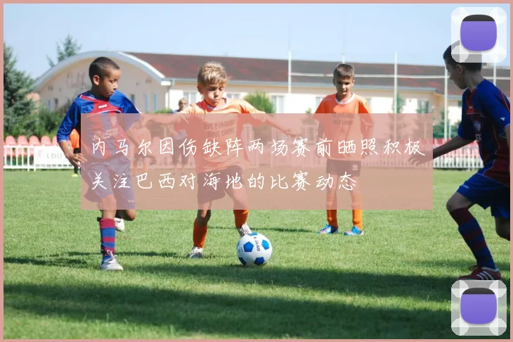 内马尔因伤缺阵两场赛前晒照积极关注巴西对海地的比赛动态