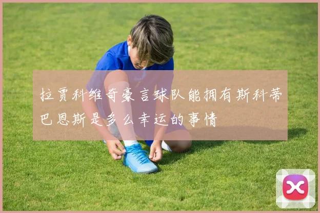 拉贾科维奇豪言球队能拥有斯科蒂巴恩斯是多么幸运的事情