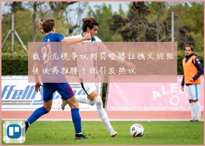 裁判无视争议判罚哈滕拉拽文班阻快攻再推腰干扰引发热议