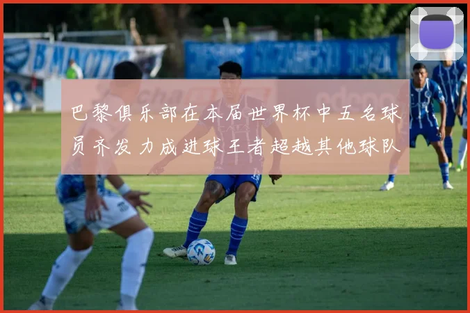 巴黎俱乐部在本届世界杯中五名球员齐发力成进球王者超越其他球队