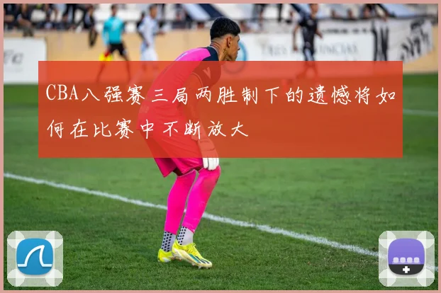 CBA八强赛三局两胜制下的遗憾将如何在比赛中不断放大