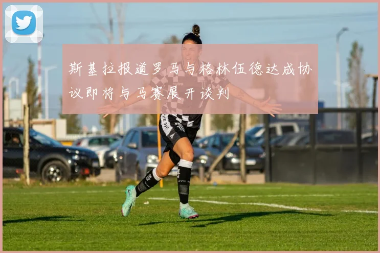 斯基拉报道罗马与格林伍德达成协议即将与马赛展开谈判