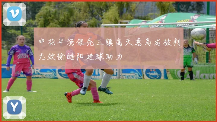申花半场领先三镇高天意乌龙被判无效徐皓阳进球助力