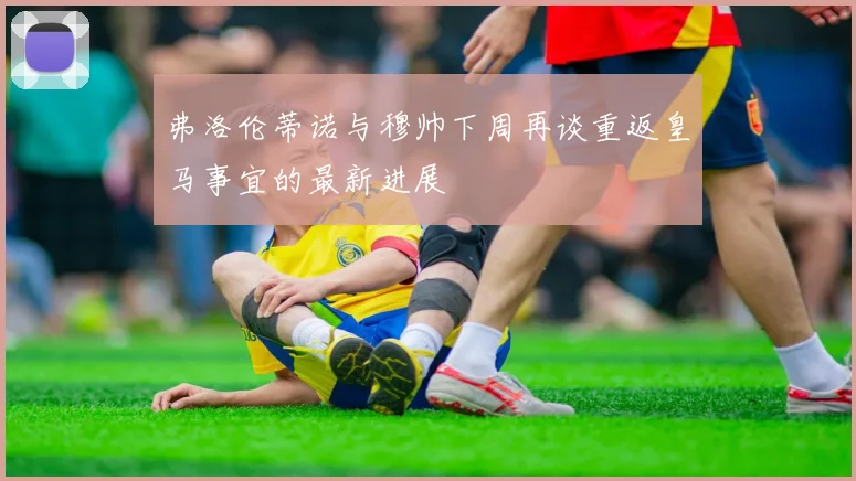 弗洛伦蒂诺与穆帅下周再谈重返皇马事宜的最新进展