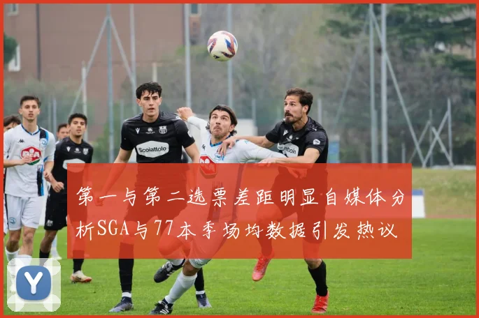 第一与第二选票差距明显自媒体分析SGA与77本季场均数据引发热议