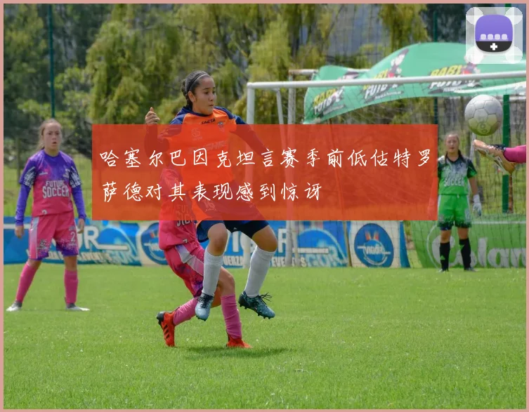 哈塞尔巴因克坦言赛季前低估特罗萨德对其表现感到惊讶